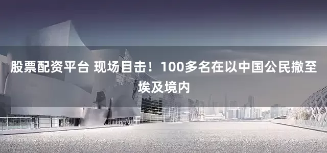 股票配资平台 现场目击！100多名在以中国公民撤至埃及境内