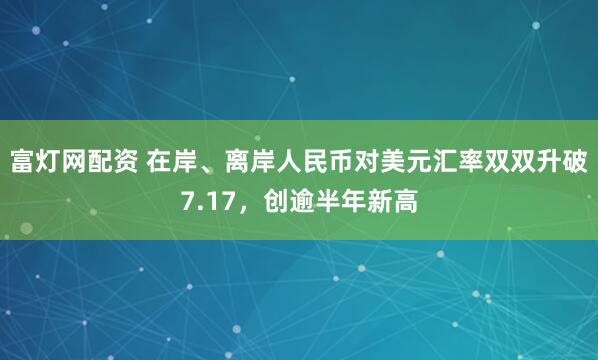富灯网配资 在岸、离岸人民币对美元汇率双双升破7.17，创逾半年新高