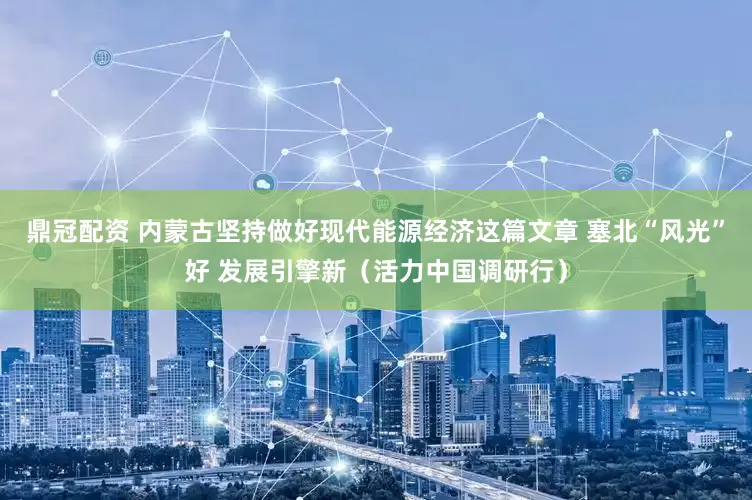 鼎冠配资 内蒙古坚持做好现代能源经济这篇文章 塞北“风光”好 发展引擎新（活力中国调研行）
