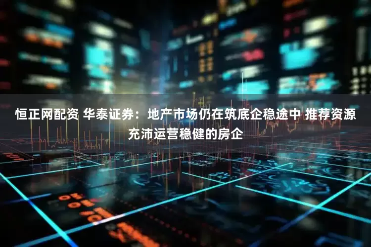 恒正网配资 华泰证券：地产市场仍在筑底企稳途中 推荐资源充沛运营稳健的房企
